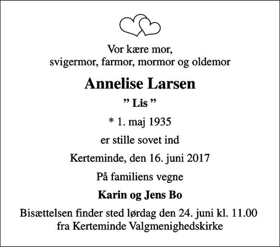 <p>Vor kære mor, svigermor, farmor, mormor og oldemor<br />Annelise Larsen<br />Lis<br />* 1. maj 1935<br />er stille sovet ind<br />Kerteminde, den 16. juni 2017<br />På familiens vegne<br />Karin og Jens Bo<br />Bisættelsen finder sted lørdag den 24. juni kl. 11.00 fra Kerteminde Valgmenighedskirke</p>