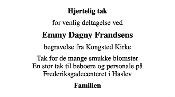 <p>Hjertelig tak<br />for venlig deltagelse ved<br />Emmy Dagny Frandsens<br />begravelse fra Kongsted Kirke<br />Tak for de mange smukke blomster En stor tak til beboere og personale på Frederiksgadecenteret i Haslev<br />Familien</p>