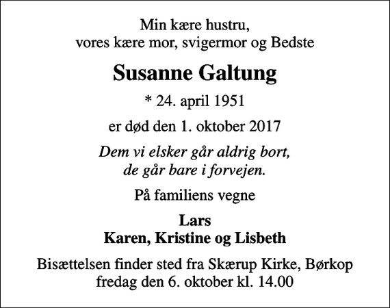<p>Min kære hustru, vores kære mor, svigermor og Bedste<br />Susanne Galtung<br />* 24. april 1951<br />er død den 1. oktober 2017<br />Dem vi elsker går aldrig bort, de går bare i forvejen.<br />På familiens vegne<br />Lars Karen, Kristine og Lisbeth<br />Bisættelsen finder sted fra Skærup Kirke, Børkop fredag den 6. oktober kl. 14.00</p>