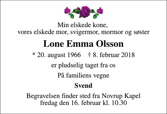 <p>Min elskede kone, vores elskede mor, svigermor, mormor og søster<br />Lone Emma Olsson<br />* 20. august 1966 ✝ 8. februar 2018<br />er pludselig taget fra os<br />På familiens vegne<br />Svend<br />Begravelsen finder sted fra Novrup Kapel fredag den 16. februar kl. 10.30</p>