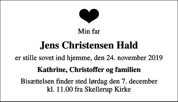 <p>Min far<br />Jens Christensen Hald<br />er stille sovet ind hjemme, den 24. november 2019<br />Kathrine, Christoffer og familien<br />Bisættelsen finder sted lørdag den 7. december kl. 11.00 fra Skellerup Kirke</p>