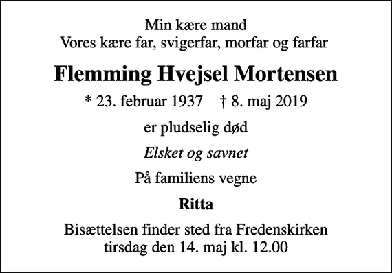<p>Min kære mand Vores kære far, svigerfar, morfar og farfar<br />Flemming Hvejsel Mortensen<br />* 23. februar 1937 ✝ 8. maj 2019<br />er pludselig død<br />Elsket og savnet<br />På familiens vegne<br />Ritta<br />Bisættelsen finder sted fra Fredenskirken tirsdag den 14. maj kl. 12.00</p>