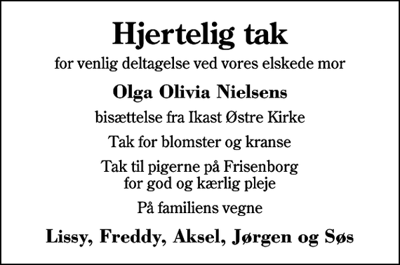 <p>Hjertelig tak<br />for venlig deltagelse ved vores elskede mor<br />Olga Olivia Nielsens<br />bisættelse fra Ikast Østre Kirke<br />Tak for blomster og kranse<br />Tak til pigerne på Frisenborg for god og kærlig pleje<br />På familiens vegne<br />Lissy, Freddy, Aksel, Jørgen og Søs</p>