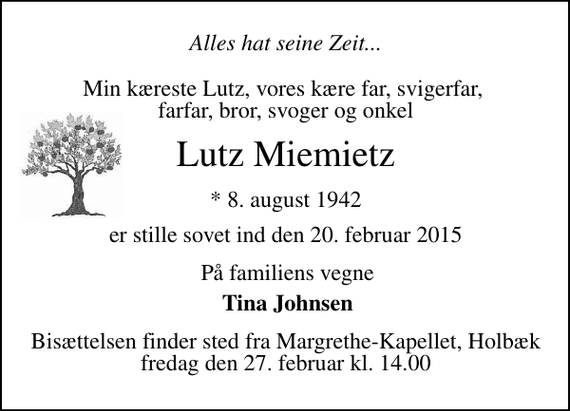 <p>Alles hat seine Zeit.............<br />Min kæreste Lutz Vores kære far, svigerfar og farfar Bror og svoger<br />Lutz Johann Miemietz<br />* 8. august 1942<br />er stille sovet ind den 20. februar 2015<br />På familiens vegne<br />Tina Johnsen<br />Bisættelsen finder sted fra Margrethe-Kapellet fredag den 27. februar kl. 14.00</p>
