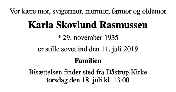 <p>Vor kære mor, svigermor, mormor, farmor og oldemor<br />Karla Skovlund Rasmussen<br />* 29. november 1935<br />er stille sovet ind den 11. juli 2019<br />Familien<br />Bisættelsen finder sted fra Dåstrup Kirke torsdag den 18. juli kl. 13.00</p>