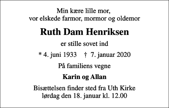 <p>Min kære lille mor, vor elskede farmor, mormor og oldemor<br />Ruth Dam Henriksen<br />er stille sovet ind<br />* 4. juni 1933 ✝ 7. januar 2020<br />På familiens vegne<br />Karin og Allan<br />Bisættelsen finder sted fra Uth Kirke lørdag den 18. januar kl. 12.00</p>