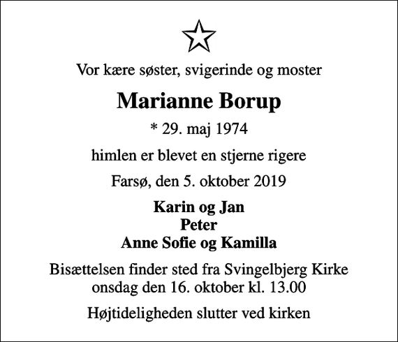 <p>Vor kære søster, svigerinde og moster<br />Marianne Borup<br />* 29. maj 1974<br />himlen er blevet en stjerne rigere<br />Farsø, den 5. oktober 2019<br />Karin og Jan Peter Anne Sofie og Kamilla<br />Bisættelsen finder sted fra Svingelbjerg Kirke onsdag den 16. oktober kl. 13.00<br />Højtideligheden slutter ved kirken</p>