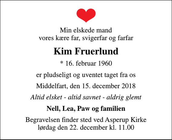 <p>Min elskede mand vores kære far, svigerfar og farfar<br />Kim Fruerlund<br />* 16. februar 1960<br />er pludseligt og uventet taget fra os<br />Middelfart, den 15. december 2018<br />Altid elsket - altid savnet - aldrig glemt<br />Nell, Lea, Paw og familien<br />Begravelsen finder sted ved Asperup Kirke lørdag den 22. december kl. 11.00</p>