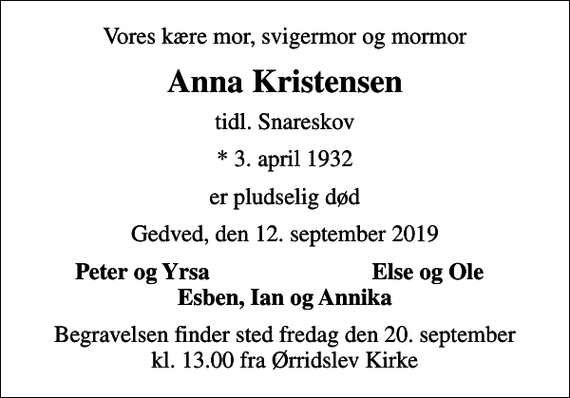 <p>Vores kære mor, svigermor og mormor<br />Anna Kristensen<br />tidl. Snareskov<br />* 3. april 1932<br />er pludselig død<br />Gedved, den 12. september 2019<br />Peter og Yrsa<br />Else og Ole<br />Begravelsen finder sted fredag den 20. september kl. 13.00 fra Ørridslev Kirke</p>