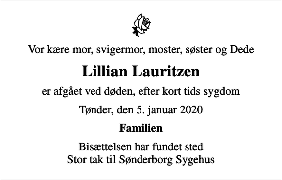 <p>Vor kære mor, svigermor, moster, søster og Dede<br />Lillian Lauritzen<br />er afgået ved døden, efter kort tids sygdom<br />Tønder, den 5. januar 2020<br />Familien<br />Bisættelsen har fundet sted Stor tak til Sønderborg Sygehus</p>