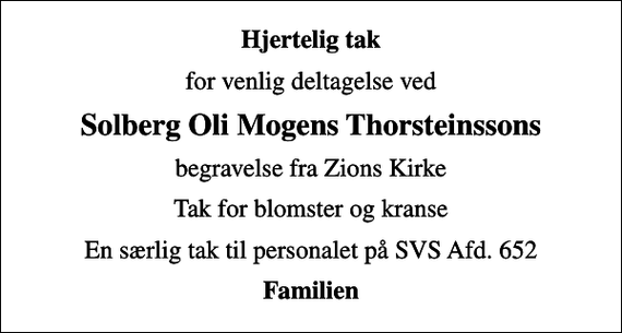 <p>Hjertelig tak<br />for venlig deltagelse ved<br />Solberg Oli Mogens Thorsteinssons<br />begravelse fra Zions Kirke<br />Tak for blomster og kranse<br />En særlig tak til personalet på SVS Afd. 652<br />Familien</p>