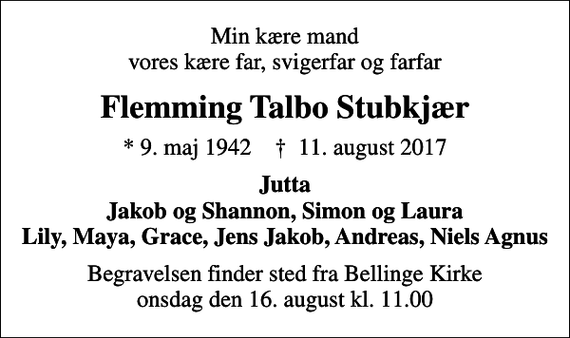<p>Min kære mand vores kære far, svigerfar og farfar<br />Flemming Talbo Stubkjær<br />* 9. maj 1942 ✝ 11. august 2017<br />Jutta Jakob og Shannon, Simon og Laura<br />Begravelsen finder sted fra Bellinge Kirke onsdag den 16. august kl. 11.00</p>