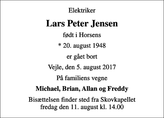 <p>Elektriker<br />Lars Peter Jensen<br />født i Horsens<br />* 20. august 1948<br />er gået bort<br />Vejle, den 5. august 2017<br />På familiens vegne<br />Michael, Brian, Allan og Freddy<br />Bisættelsen finder sted fra Skovkapellet fredag den 11. august kl. 14.00</p>