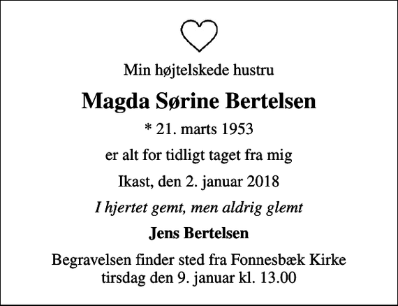 <p>Min højtelskede hustru<br />Magda Sørine Bertelsen<br />* 21. marts 1953<br />er alt for tidligt taget fra mig<br />Ikast, den 2. januar 2018<br />I hjertet gemt, men aldrig glemt<br />Jens Bertelsen<br />Begravelsen finder sted fra Fonnesbæk Kirke tirsdag den 9. januar kl. 13.00</p>