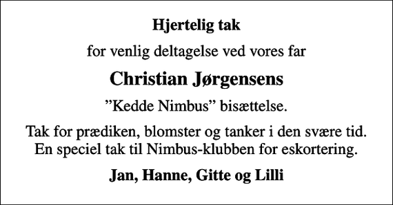 <p>Hjertelig tak<br />for venlig deltagelse ved vores far<br />Christian Jørgensens<br />Kedde Nimbus bisættelse.<br />Tak for prædiken, blomster og tanker i den svære tid. En speciel tak til Nimbus-klubben for eskortering.<br />Jan, Hanne, Gitte og Lilli</p>