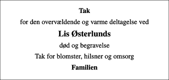 <p>Tak<br />for den overvældende og varme deltagelse ved<br />Lis Østerlunds<br />død og begravelse<br />Tak for blomster, hilsner og omsorg<br />Familien</p>