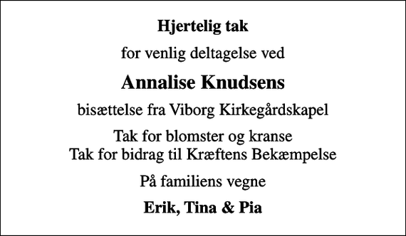 <p>Hjertelig tak<br />for venlig deltagelse ved<br />Annalise Knudsens<br />bisættelse fra Viborg Kirkegårdskapel<br />Tak for blomster og kranse Tak for bidrag til Kræftens Bekæmpelse<br />På familiens vegne<br />Erik, Tina &amp; Pia</p>