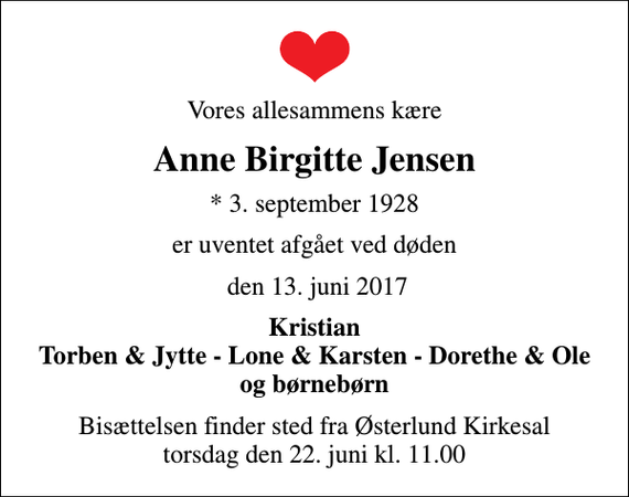<p>Vores allesammens kære<br />Anne Birgitte Jensen<br />* 3. september 1928<br />er uventet afgået ved døden<br />den 13. juni 2017<br />Kristian Torben &amp; Jytte - Lone &amp; Karsten - Dorethe &amp; Ole og børnebørn<br />Bisættelsen finder sted fra Østerlund Kirkesal torsdag den 22. juni kl. 11.00</p>