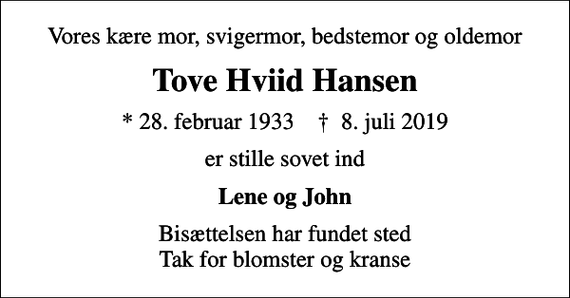 <p>Vores kære mor, svigermor, bedstemor og oldemor<br />Tove Hviid Hansen<br />* 28. februar 1933 ✝ 8. juli 2019<br />er stille sovet ind<br />Lene og John<br />Bisættelsen har fundet sted Tak for blomster og kranse</p>