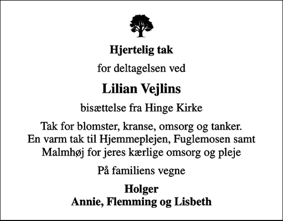 <p>Hjertelig tak<br />for deltagelsen ved<br />Lilian Vejlins<br />bisættelse fra Hinge Kirke<br />Tak for blomster, kranse, omsorg og tanker. En varm tak til Hjemmeplejen, Fuglemosen samt Malmhøj for jeres kærlige omsorg og pleje<br />På familiens vegne<br />Holger Annie, Flemming og Lisbeth</p>