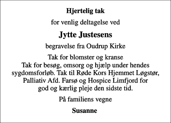 <p>Hjertelig tak<br />for venlig deltagelse ved<br />Jytte Justesens<br />begravelse fra Oudrup Kirke<br />Tak for blomster og kranse Tak for besøg, omsorg og hjælp under hendes sygdomsforløb. Tak til Røde Kors Hjemmet Løgstør, Palliativ Afd. Farsø og Hospice Limfjord for god og kærlig pleje den sidste tid.<br />På familiens vegne<br />Susanne</p>