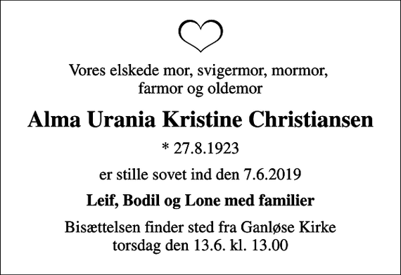 <p>Vores elskede mor, svigermor, mormor, farmor og oldemor<br />Alma Urania Kristine Christiansen<br />* 27.8.1923<br />er stille sovet ind den 7.6.2019<br />Leif, Bodil og Lone med familier<br />Bisættelsen finder sted fra Ganløse Kirke torsdag den 13.6. kl. 13.00</p>