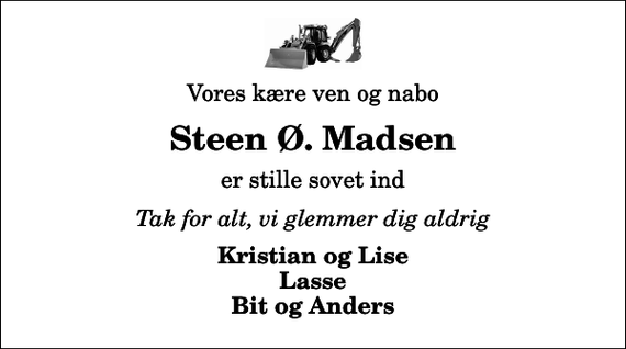<p>Vores kære ven og nabo<br />Steen Ø. Madsen<br />er stille sovet ind<br />Tak for alt, vi glemmer dig aldrig<br />Kristian og Lise Lasse Bit og Anders</p>
