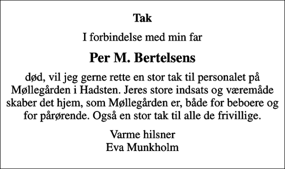 <p>Tak<br />I forbindelse med min far<br />Per M. Bertelsens<br />død, vil jeg gerne rette en stor tak til personalet på Møllegården i Hadsten. Jeres store indsats og væremåde skaber det hjem, som Møllegården er, både for beboere og for pårørende. Også en stor tak til alle de frivillige.<br />Varme hilsner Eva Munkholm</p>