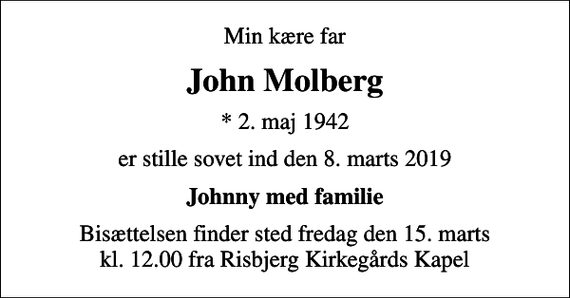 <p>Min kære far<br />John Molberg<br />* 2. maj 1942<br />er stille sovet ind den 8. marts 2019<br />Johnny med familie<br />Bisættelsen finder sted fredag den 15. marts kl. 12.00 fra Risbjerg Kirkegårds Kapel</p>