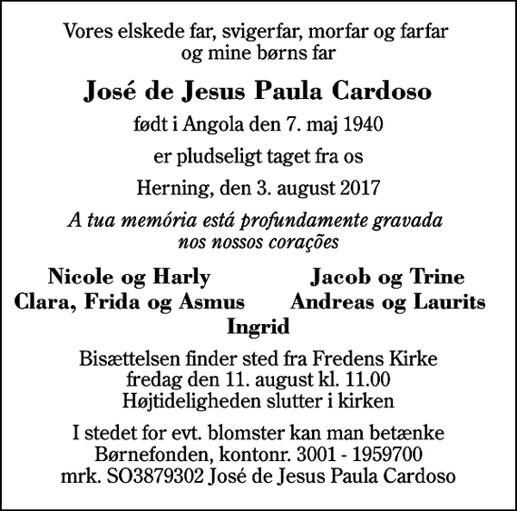 <p>Vores elskede far, svigerfar, morfar og farfar og mine børns far<br />José de Jesus Paula Cardoso<br />født i Angola den 7. maj 1940<br />er pludseligt taget fra os<br />Herning, den 3. august 2017<br />A tua memória está profundamente gravada nos nossos corações<br />Nicole og Harly<br />Jacob og Trine<br />Clara, Frida og Asmus<br />Andreas og Laurits<br />Bisættelsen finder sted fra Fredens Kirke fredag den 11. august kl. 11.00 Højtideligheden slutter i kirken<br />I stedet for evt. blomster kan man betænke Børnefonden, kontonr. 3001 - 1959700 mrk. SO3879302 José de Jesus Paula Cardoso</p>