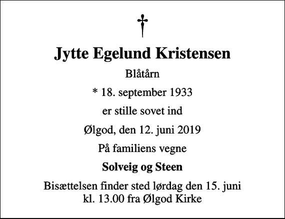 <p>Jytte Egelund Kristensen<br />Blåtårn<br />* 18. september 1933<br />er stille sovet ind<br />Ølgod, den 12. juni 2019<br />På familiens vegne<br />Solveig og Steen<br />Bisættelsen finder sted lørdag den 15. juni kl. 13.00 fra Ølgod Kirke</p>