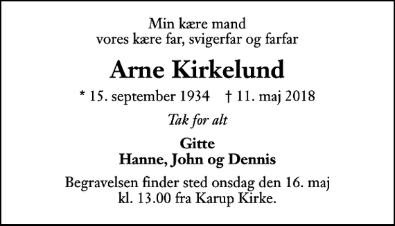 <p>Min kære mand vores kære far, svigerfar og farfar<br />Arne Kirkelund<br />* 15. september 1934 ✝ 11. maj 2018<br />Tak for alt<br />Gitte Hanne, John og Dennis<br />Begravelsen har fundet sted.</p>