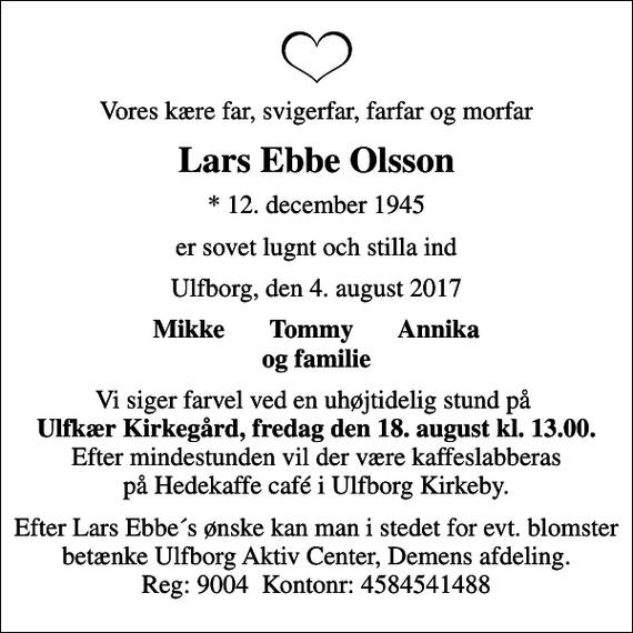 <p>Vores kære far, svigerfar, farfar og morfar<br />Lars Ebbe Olsson<br />* 12. december 1945<br />er sovet lugnt och stilla ind<br />Ulfborg, den 4. august 2017<br />Mikke Tommy Annika og familie<br />Vi siger farvel ved en uhøjtidelig stund på <em>Ulfkær Kirkegård, fredag den 18. august kl. 13.00.</em> Efter mindestunden vil der være kaffeslabberas på Hedekaffe café i Ulfborg Kirkeby.<br />Efter Lars Ebbe´s ønske kan man i stedet for evt. blomster betænke Ulfborg Aktiv Center, Demens afdeling. Reg: 9004 Kontonr: 4584541488</p>