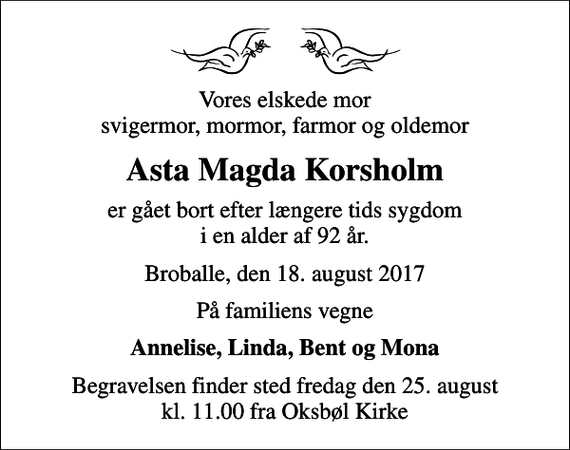 <p>Vores elskede mor svigermor, mormor, farmor og oldemor<br />Asta Magda Korsholm<br />er gået bort efter længere tids sygdom i en alder af 92 år.<br />Broballe, den 18. august 2017<br />På familiens vegne<br />Annelise, Linda, Bent og Mona<br />Begravelsen finder sted fredag den 25. august kl. 11.00 fra Oksbøl Kirke</p>