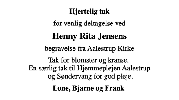 <p>Hjertelig tak<br />for venlig deltagelse ved<br />Henny Rita Jensens<br />begravelse fra Aalestrup Kirke<br />Tak for blomster og kranse. En særlig tak til Hjemmeplejen Aalestrup og Søndervang for god pleje.<br />Lone, Bjarne og Frank</p>