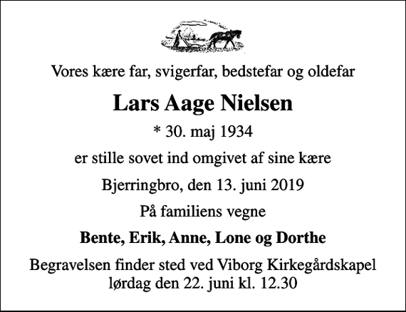 <p>Vores kære far, svigerfar, bedstefar og oldefar<br />Lars Aage Nielsen<br />* 30. maj 1934<br />er stille sovet ind omgivet af sine kære<br />Bjerringbro, den 13. juni 2019<br />På familiens vegne<br />Bente, Erik, Anne, Lone og Dorthe<br />Begravelsen finder sted ved Viborg Kirkegårdskapel lørdag den 22. juni kl. 12.30</p>