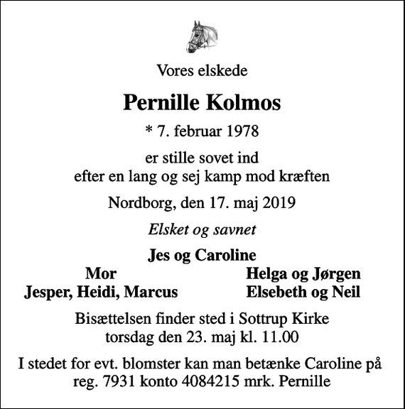 <p>Vores elskede<br />Pernille Kolmos<br />* 7. februar 1978<br />er stille sovet ind efter en lang og sej kamp mod kræften<br />Nordborg, den 17. maj 2019<br />Elsket og savnet<br />Jes og Caroline<br />Mor<br />Helga og Jørgen<br />Jesper, Heidi, Marcus<br />Elsebeth og Neil<br />Bisættelsen finder sted i Sottrup Kirke torsdag den 23. maj kl. 11.00<br />I stedet for evt. blomster kan man betænke Caroline på reg. 7931 konto 4084215 mrk. Pernille</p>