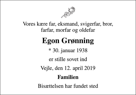 <p>Vores kære far, eksmand, svigerfar, bror, farfar, morfar og oldefar<br />Egon Grønning<br />* 30. januar 1938<br />er stille sovet ind<br />Vejle, den 12. april 2019<br />Familien<br />Bisættelsen har fundet sted</p>