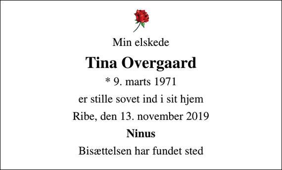 <p>Min elskede<br />Tina Overgaard<br />* 9. marts 1971<br />er stille sovet ind i sit hjem<br />Ribe, den 13. november 2019<br />Ninus<br />Bisættelsen har fundet sted</p>