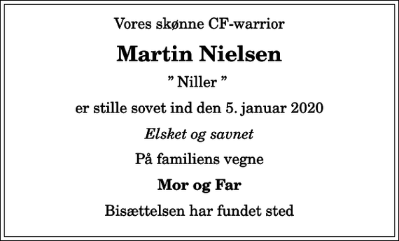 <p>Vores skønne CF-warrior<br />Martin Nielsen<br />Niller<br />er stille sovet ind den 5. januar 2020<br />Elsket og savnet<br />På familiens vegne<br />Mor og Far<br />Bisættelsen har fundet sted</p>