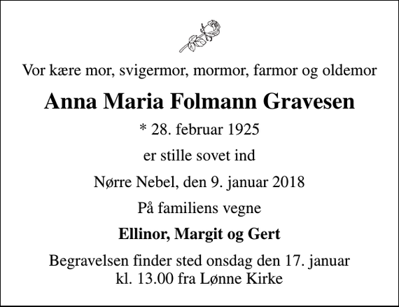 <p>Vor kære mor, svigermor, mormor, farmor og oldemor<br />Anna Maria Folmann Gravesen<br />* 28. februar 1925<br />er stille sovet ind<br />Nørre Nebel, den 9. januar 2018<br />På familiens vegne<br />Ellinor, Margit og Gert<br />Begravelsen finder sted onsdag den 17. januar kl. 13.00 fra Lønne Kirke</p>