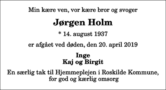 <p>Min kære ven, vor kære bror og svoger<br />Jørgen Holm<br />* 14. august 1937<br />er afgået ved døden, den 20. april 2019<br />Inge Kaj og Birgit<br />En særlig tak til Hjemmeplejen i Roskilde Kommune, for god og kærlig omsorg</p>