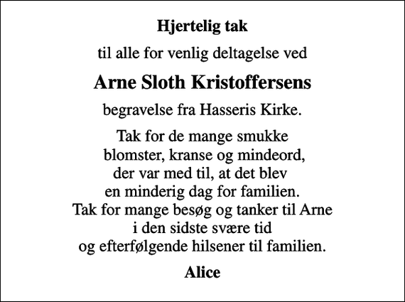 <p>Hjertelig tak<br />til alle for venlig deltagelse ved<br />Arne Sloth Kristoffersens<br />begravelse fra Hasseris Kirke.<br />Tak for de mange smukke blomster, kranse og mindeord, der var med til, at det blev en minderig dag for familien. Tak for mange besøg og tanker til Arne i den sidste svære tid og efterfølgende hilsener til familien.<br />Alice</p>