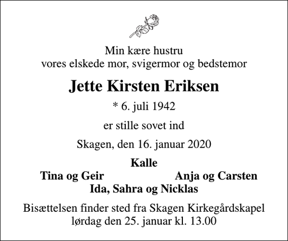 <p>Min kære hustru vores elskede mor, svigermor og bedstemor<br />Jette Kirsten Eriksen<br />* 6. juli 1942<br />er stille sovet ind<br />Skagen, den 16. januar 2020<br />Kalle<br />Tina og Geir<br />Anja og Carsten<br />Bisættelsen finder sted fra Skagen Kirkegårdskapel lørdag den 25. januar kl. 13.00</p>