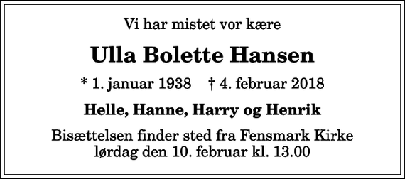 <p>Vi har mistet vor kære<br />Ulla Bolette Hansen<br />* 1. januar 1938 ✝ 4. februar 2018<br />Helle, Hanne, Harry og Henrik<br />Bisættelsen finder sted fra Fensmark Kirke lørdag den 10. februar kl. 13.00</p>