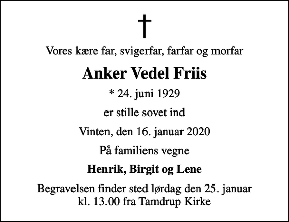<p>Vores kære far, svigerfar, farfar og morfar<br />Anker Vedel Friis<br />* 24. juni 1929<br />er stille sovet ind<br />Vinten, den 16. januar 2020<br />På familiens vegne<br />Henrik, Birgit og Lene<br />Begravelsen finder sted lørdag den 25. januar kl. 13.00 fra Tamdrup Kirke</p>
