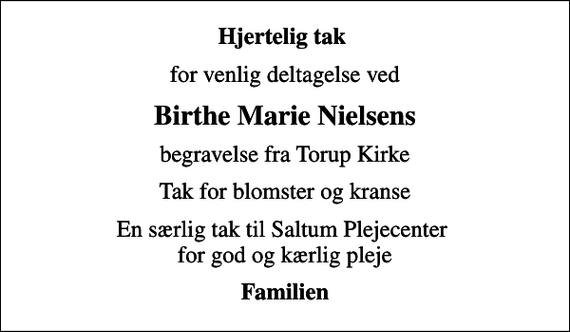 <p>Hjertelig tak<br />for venlig deltagelse ved<br />Birthe Marie Nielsens<br />begravelse fra Torup Kirke<br />Tak for blomster og kranse<br />En særlig tak til Saltum Plejecenter for god og kærlig pleje<br />Familien</p>