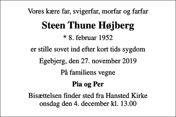 <p>Vores kære far, svigerfar, morfar og farfar<br />Steen Thune Højberg<br />* 8. februar 1952<br />er stille sovet ind efter kort tids sygdom<br />Egebjerg, den 27. november 2019<br />På familiens vegne<br />Pia og Per<br />Bisættelsen finder sted fra Hansted Kirke onsdag den 4. december kl. 13.00</p>