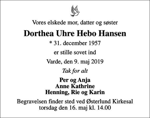 <p>Vores elskede mor, datter og søster<br />Dorthea Uhre Hebo Hansen<br />* 31. december 1957<br />er stille sovet ind<br />Varde, den 9. maj 2019<br />Tak for alt<br />Per og Anja Anne Kathrine Henning, Rie og Karin<br />Begravelsen finder sted ved Østerlund Kirkesal torsdag den 16. maj kl. 14.00</p>