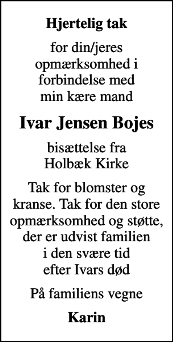 <p>Hjertelig tak<br />for din/jeres opmærksomhed i forbindelse med min kære mand<br />Ivar Jensen Bojes<br />bisættelse fra Holbæk Kirke<br />Tak for blomster og kranse. Tak for den store opmærksomhed og støtte, der er udvist familien i den svære tid efter Ivars død<br />På familiens vegne<br />Karin</p>